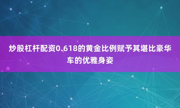 炒股杠杆配资0.618的黄金比例赋予其堪比豪华车的优雅身姿